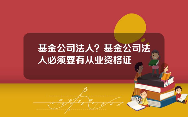 基金公司法人？基金公司法人必须要有从业资格证