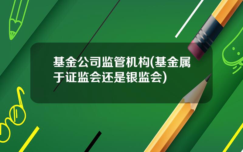 基金公司监管机构(基金属于证监会还是银监会)