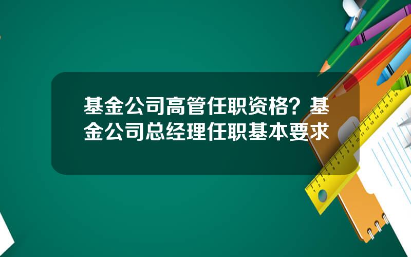 基金公司高管任职资格？基金公司总经理任职基本要求