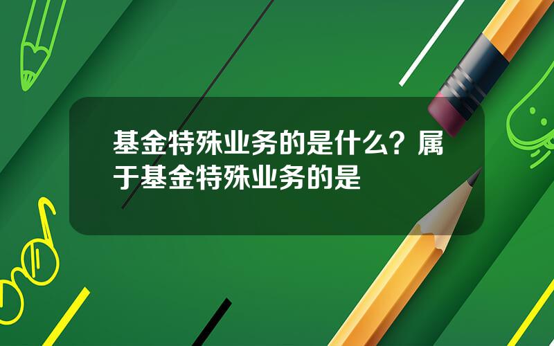 基金特殊业务的是什么？属于基金特殊业务的是