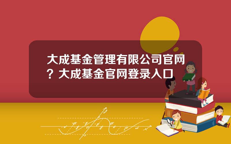 大成基金管理有限公司官网？大成基金官网登录入口