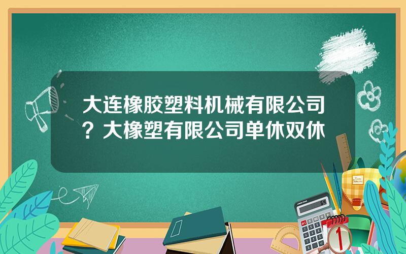 大连橡胶塑料机械有限公司？大橡塑有限公司单休双休