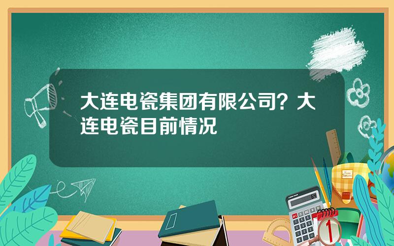 大连电瓷集团有限公司？大连电瓷目前情况