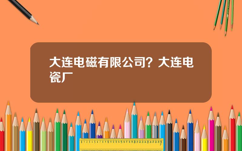 大连电磁有限公司？大连电瓷厂