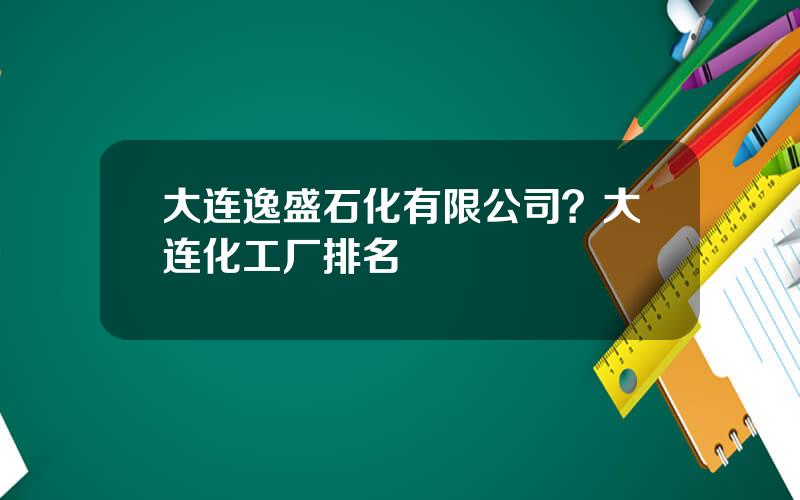 大连逸盛石化有限公司？大连化工厂排名