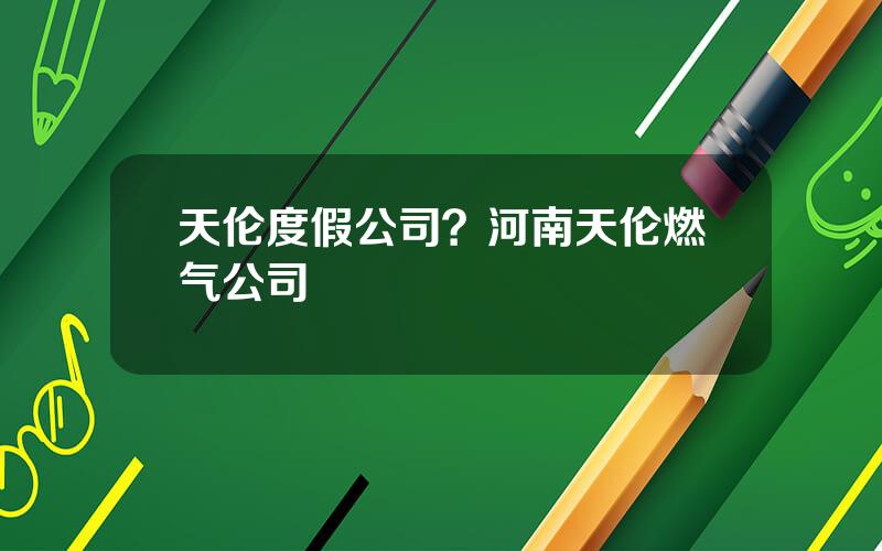 天伦度假公司？河南天伦燃气公司