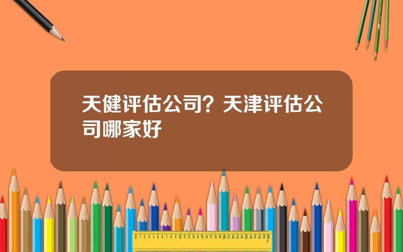 天健评估公司？天津评估公司哪家好