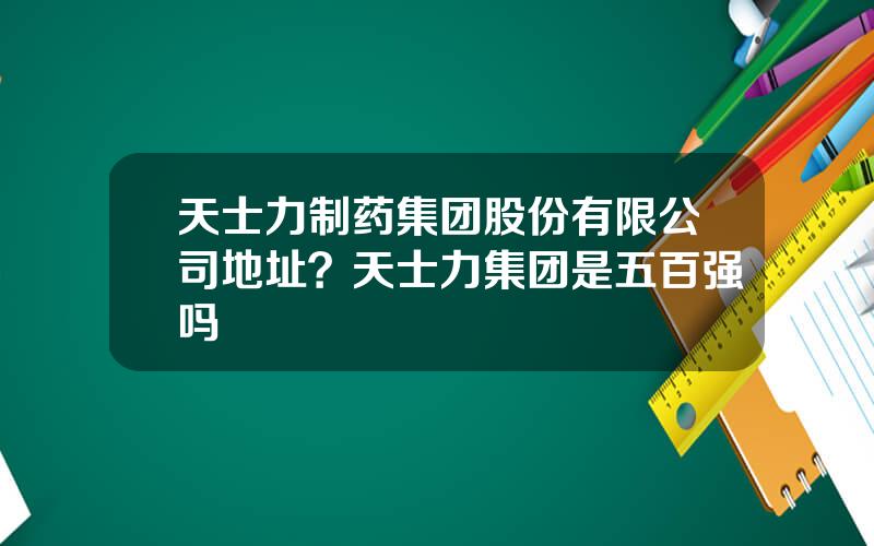 天士力制药集团股份有限公司地址？天士力集团是五百强吗