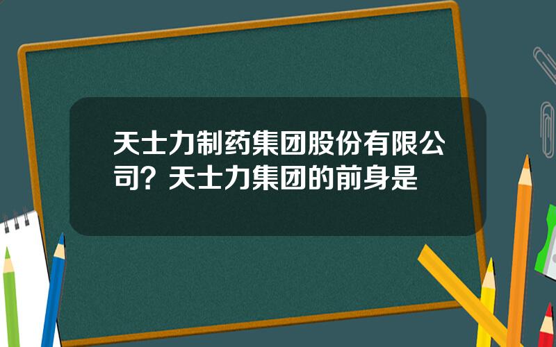 天士力制药集团股份有限公司？天士力集团的前身是