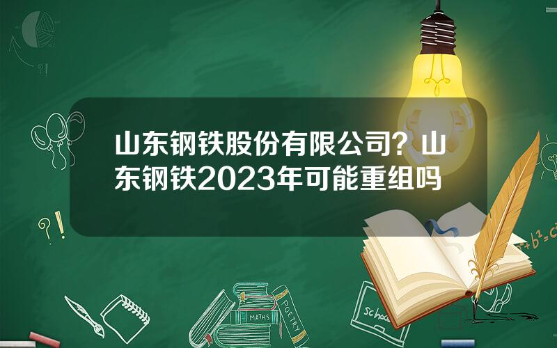 山东钢铁股份有限公司？山东钢铁2023年可能重组吗