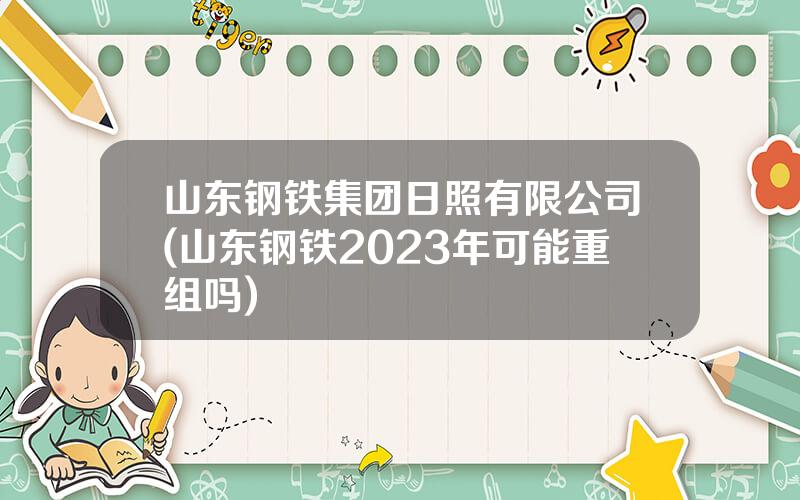 山东钢铁集团日照有限公司(山东钢铁2023年可能重组吗)