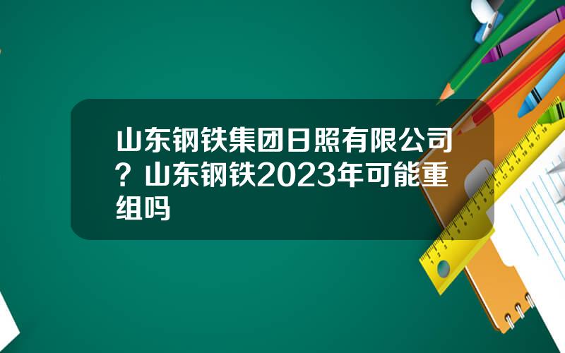 山东钢铁集团日照有限公司？山东钢铁2023年可能重组吗