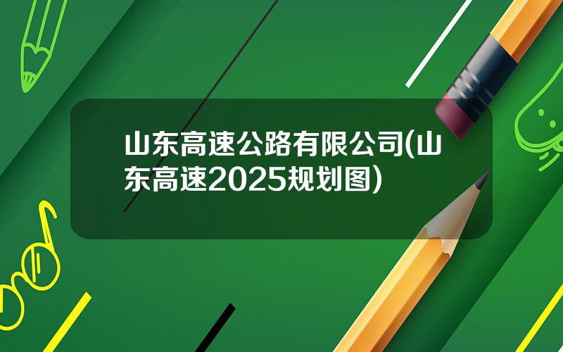 山东高速公路有限公司(山东高速2025规划图)