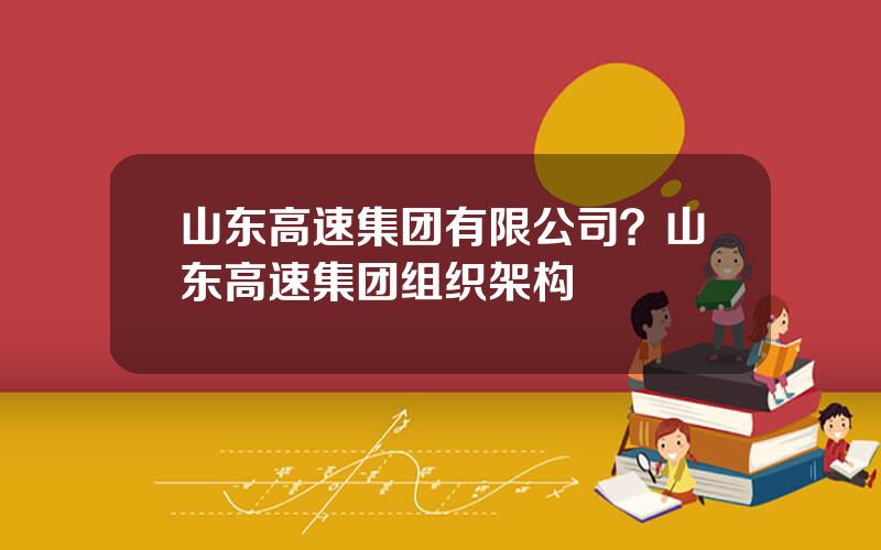 山东高速集团有限公司？山东高速集团组织架构