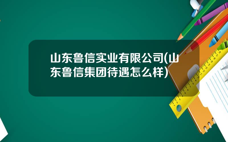 山东鲁信实业有限公司(山东鲁信集团待遇怎么样)