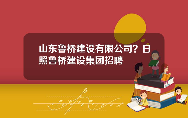 山东鲁桥建设有限公司？日照鲁桥建设集团招聘