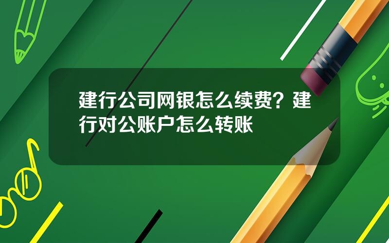 建行公司网银怎么续费？建行对公账户怎么转账