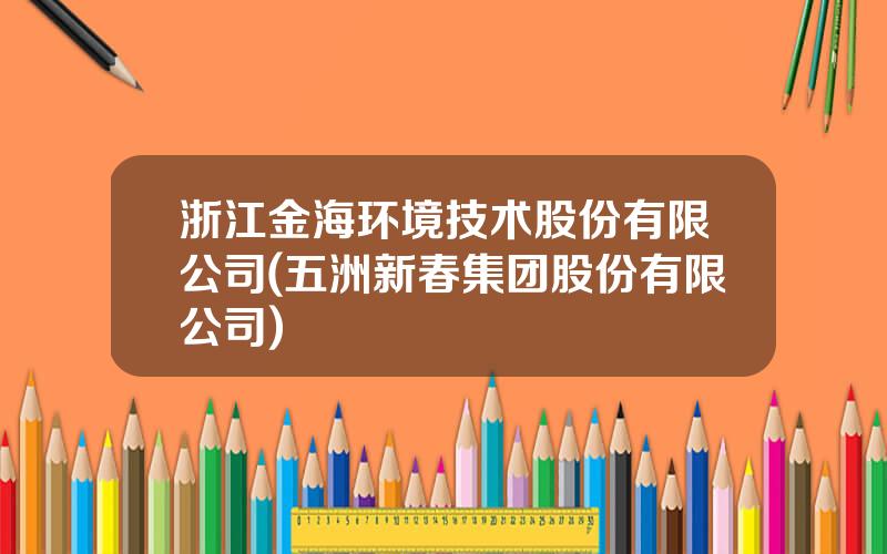 浙江金海环境技术股份有限公司(五洲新春集团股份有限公司)