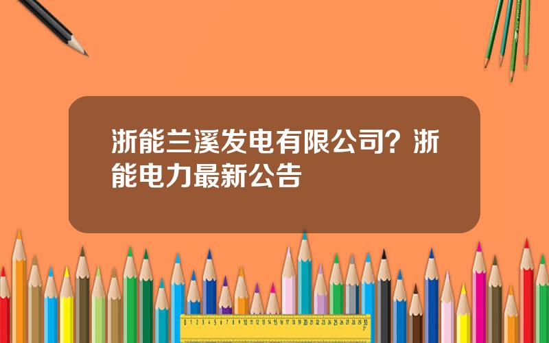 浙能兰溪发电有限公司？浙能电力最新公告