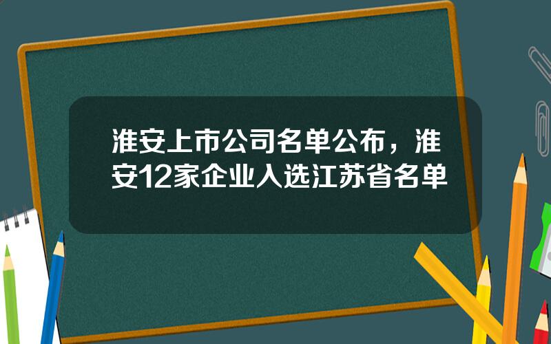 淮安上市公司名单公布，淮安12家企业入选江苏省名单