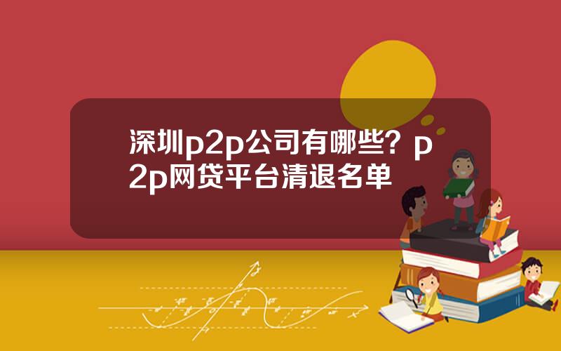 深圳p2p公司有哪些？p2p网贷平台清退名单