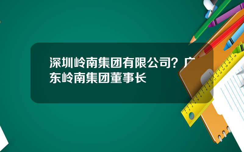 深圳岭南集团有限公司？广东岭南集团董事长