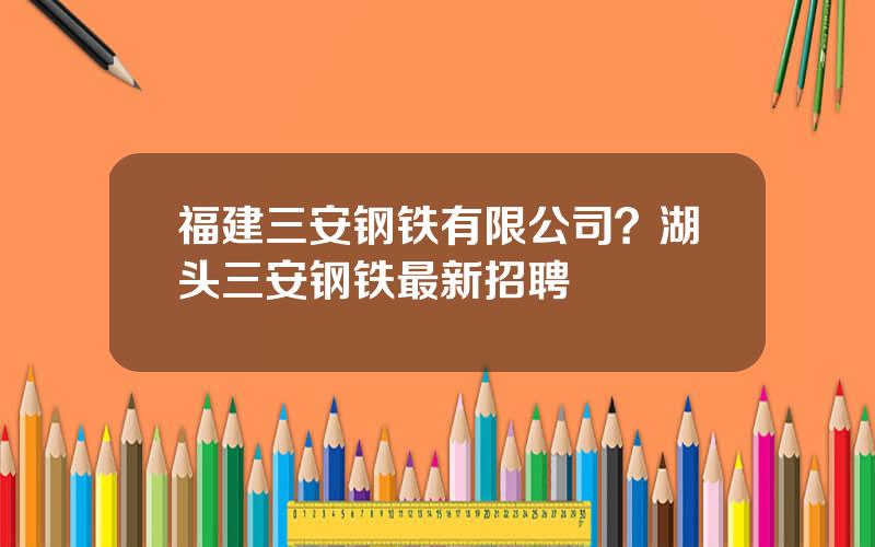 福建三安钢铁有限公司？湖头三安钢铁最新招聘