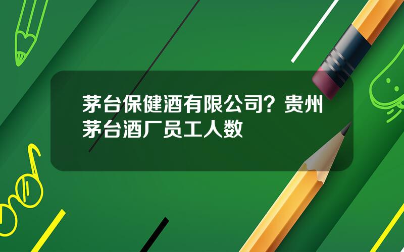 茅台保健酒有限公司？贵州茅台酒厂员工人数