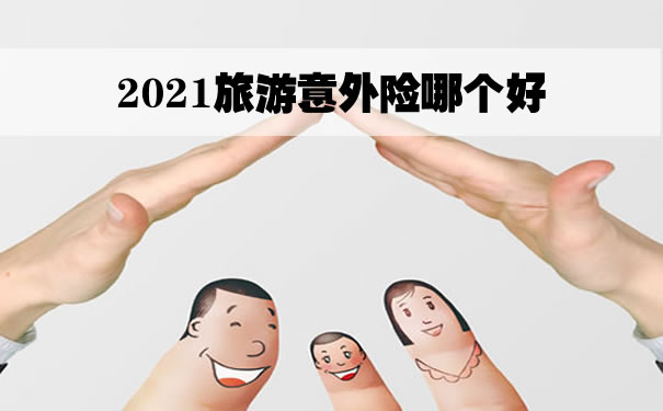 2021旅游意外险哪个好？哪个旅游意外险好？旅游意外险哪个更好